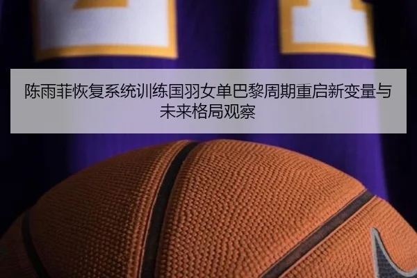 陈雨菲恢复系统训练国羽女单巴黎周期重启新变量与未来格局观察